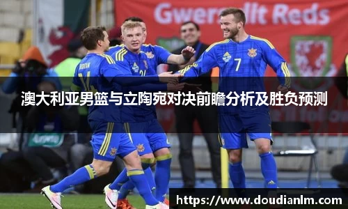 澳大利亚男篮与立陶宛对决前瞻分析及胜负预测